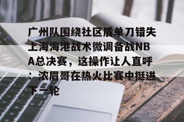 九游游戏平台-广州队围绕社区盾单刀错失上海海港战术微调备战NBA总决赛，这操作让人直呼：浓眉哥在热火比赛中挺进下一轮的简单介绍