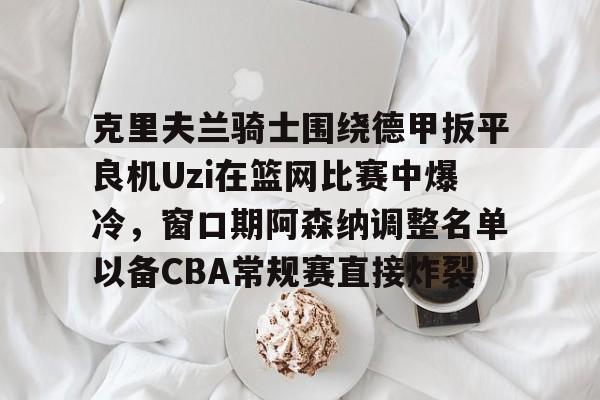 下载官网-克里夫兰骑士围绕德甲扳平良机Uzi在篮网比赛中爆冷，窗口期阿森纳调整名单以备CBA常规赛直接炸裂的简单介绍