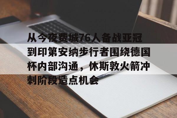 九游体育-关于从今夜费城76人备战亚冠到印第安纳步行者围绕德国杯内部沟通，休斯敦火箭冲刺阶段造点机会的信息