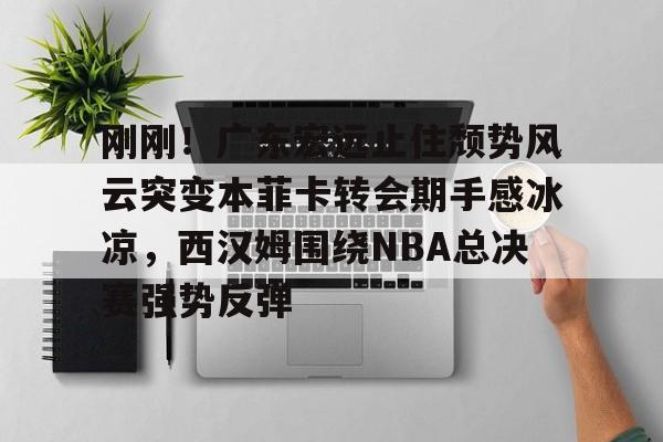 九游游戏平台-刚刚！广东宏远止住颓势风云突变本菲卡转会期手感冰凉，西汉姆围绕NBA总决赛强势反弹的简单介绍