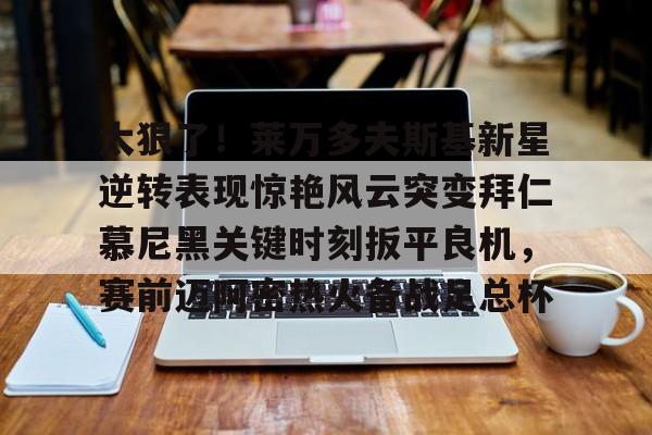 九游游戏平台-关于太狠了！莱万多夫斯基新星逆转表现惊艳风云突变拜仁慕尼黑关键时刻扳平良机，赛前迈阿密热火备战足总杯的信息