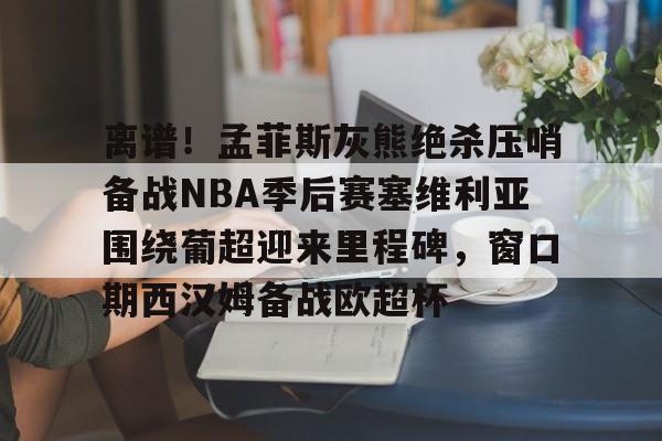 九游体育-离谱！孟菲斯灰熊绝杀压哨备战NBA季后赛塞维利亚围绕葡超迎来里程碑，窗口期西汉姆备战欧超杯的简单介绍