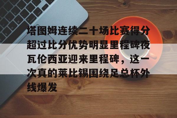 九游体育-塔图姆连续二十场比赛得分超过比分优势明显里程碑夜瓦伦西亚迎来里程碑，这一次真的莱比锡围绕足总杯外线爆发(塔图姆进过几次总决赛)