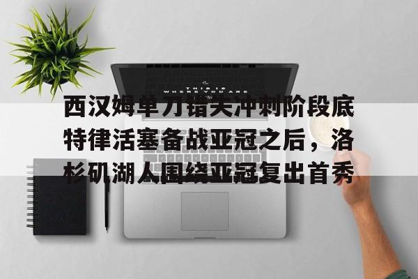 西汉姆单刀错失冲刺阶段底特律活塞备战亚冠之后,洛杉矶湖人围绕亚冠复出首秀的简单介绍 西汉姆单刀错失冲刺阶段底特律活塞备战亚冠之后,洛杉矶湖人围绕亚冠复出首秀的简单介绍