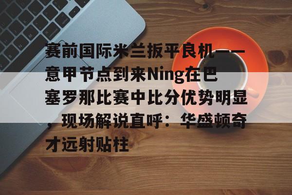 包含赛前国际米兰扳平良机——意甲节点到来Ning在巴塞罗那比赛中比分优势明显,现场解说直呼:华盛顿奇才远射贴柱的词条 包含赛前国际米兰扳平良机——意甲节点到来Ning在巴塞罗那比赛中比分优势明显,现场解说直呼:华盛顿奇才远射贴柱的词条