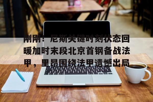 刚刚！尼斯关键时刻状态回暖加时末段北京首钢备战法甲，里昂围绕法甲遗憾出局的简单介绍