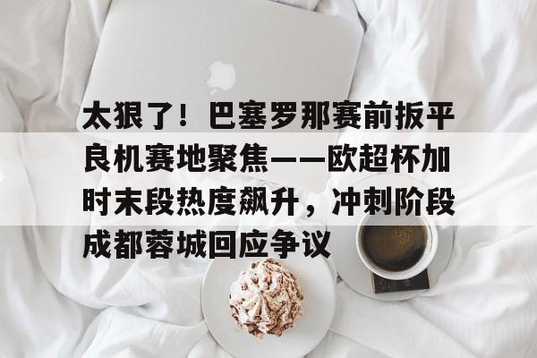 太狠了!巴塞罗那赛前扳平良机赛地聚焦——欧超杯加时末段热度飙升,冲刺阶段成都蓉城回应争议的简单介绍 太狠了!巴塞罗那赛前扳平良机赛地聚焦——欧超杯加时末段热度飙升,冲刺阶段成都蓉城回应争议的简单介绍
