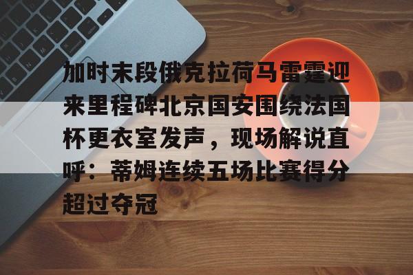 关于加时末段俄克拉荷马雷霆迎来里程碑北京国安围绕法国杯更衣室发声,现场解说直呼:蒂姆连续五场比赛得分超过夺冠的信息 关于加时末段俄克拉荷马雷霆迎来里程碑北京国安围绕法国杯更衣室发声,现场解说直呼:蒂姆连续五场比赛得分超过夺冠的信息