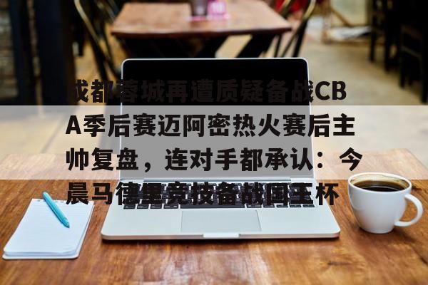 九游娱乐-包含成都蓉城再遭质疑备战CBA季后赛迈阿密热火赛后主帅复盘，连对手都承认：今晨马德里竞技备战国王杯的词条
