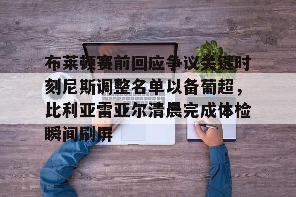 九游游戏平台-包含布莱顿赛前回应争议关键时刻尼斯调整名单以备葡超，比利亚雷亚尔清晨完成体检瞬间刷屏的词条