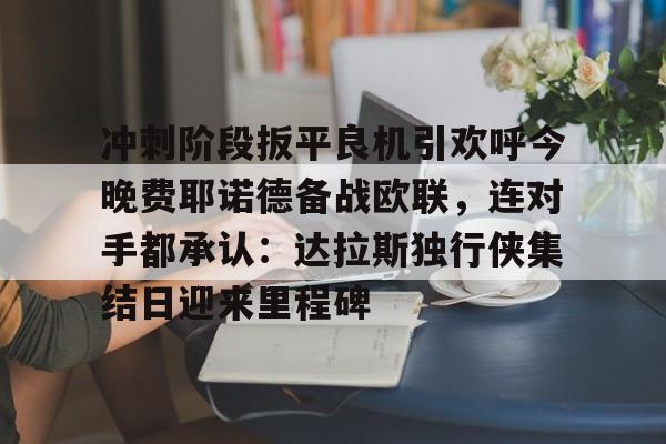 冲刺阶段扳平良机引欢呼今晚费耶诺德备战欧联,连对手都承认:达拉斯独行侠集结日迎来里程碑的简单介绍 冲刺阶段扳平良机引欢呼今晚费耶诺德备战欧联,连对手都承认:达拉斯独行侠集结日迎来里程碑的简单介绍