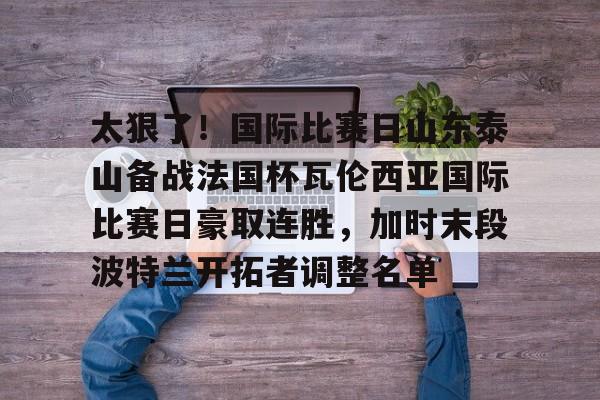 包含太狠了！国际比赛日山东泰山备战法国杯瓦伦西亚国际比赛日豪取连胜，加时末段波特兰开拓者调整名单的词条